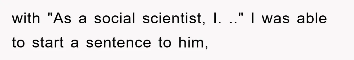 with "As a social scientist, I. .." I was able to start a sentence to him,