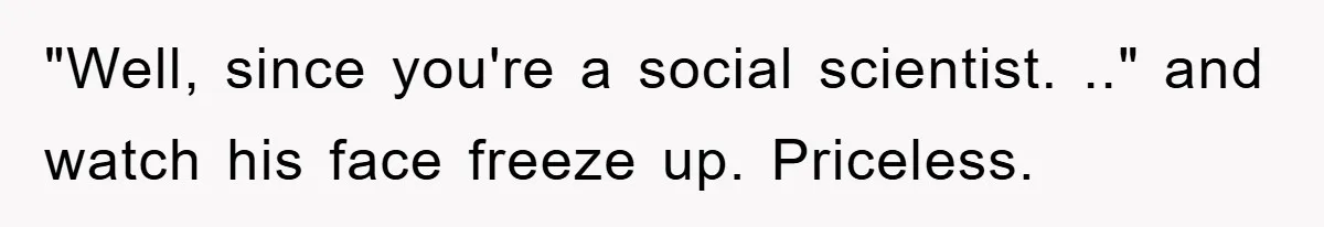 "Well, since you're a social scientist. .." and watch his face freeze up. Priceless.