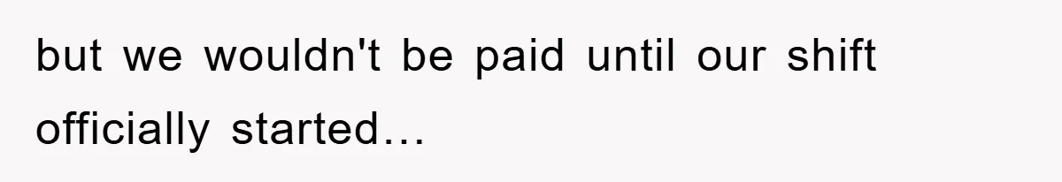 but we wouldn't be paid until our shift officially started…