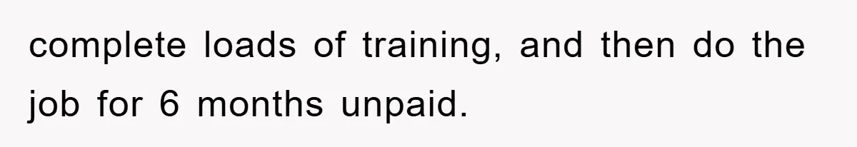 complete loads of training, and then do the job for 6 months unpaid.