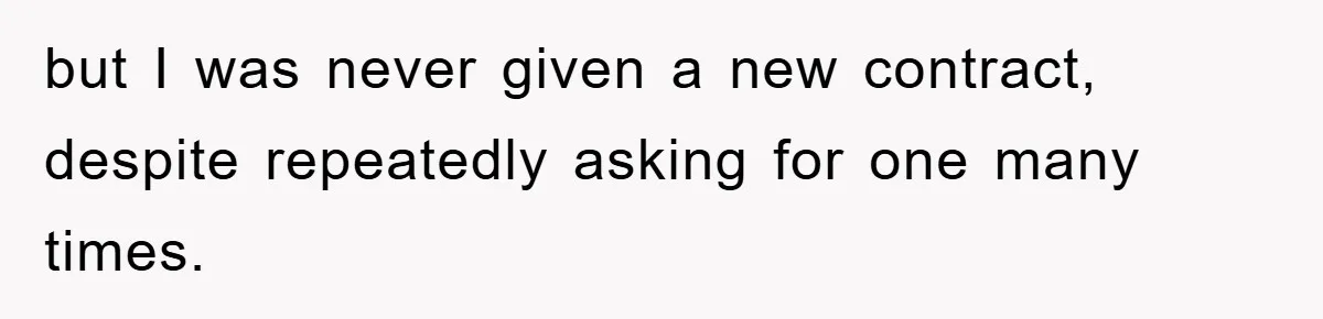 but I was never given a new contract, despite repeatedly asking for one many times.
