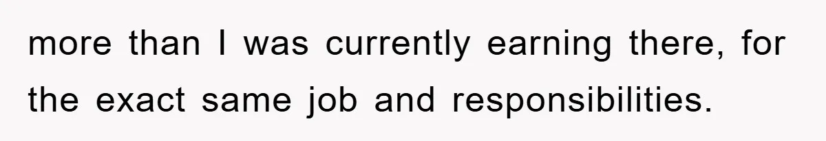 more than I was currently earning there, for the exact same job and responsibilities.