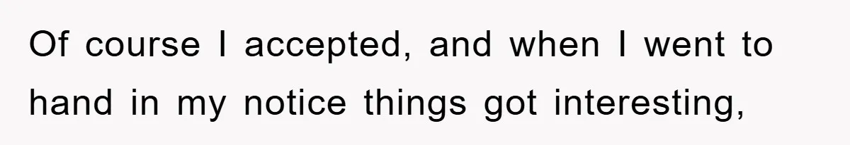 Of course I accepted, and when I went to hand in my notice things got interesting,