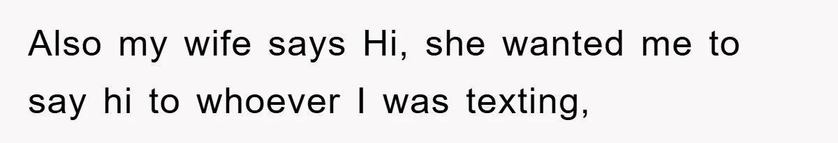 Also my wife says Hi, she wanted me to say hi to whoever I was texting,