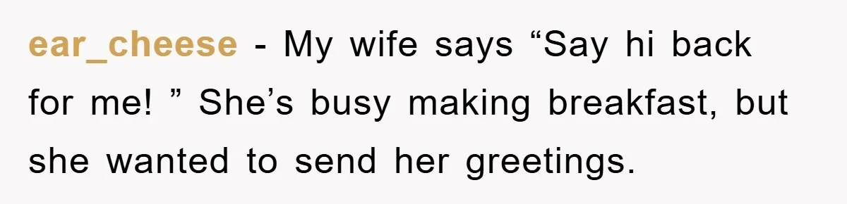 ear_cheese − My wife says “Say hi back for me! ” She’s busy making breakfast, but she wanted to send her greetings.