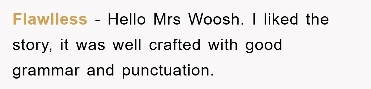 Flawlless − Hello Mrs Woosh. I liked the story, it was well crafted with good grammar and punctuation.
