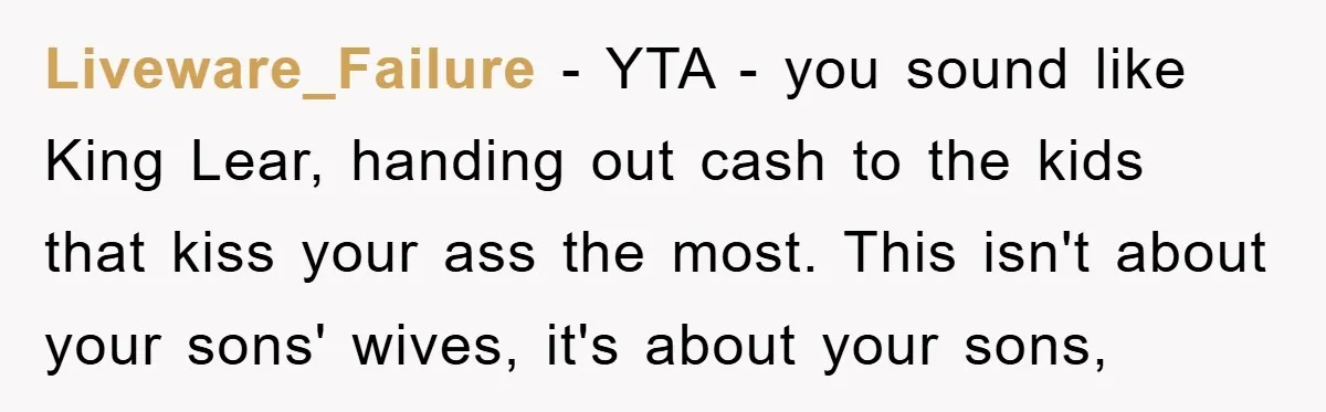 Dad Pays for One Son's Wedding, Tells Other Son He Hates His Wife Liveware_Failure - YTA - you sound like King Lear, handing out cash to the kids that kiss your ass the most. This isn't about your sons' wives, it's about your...