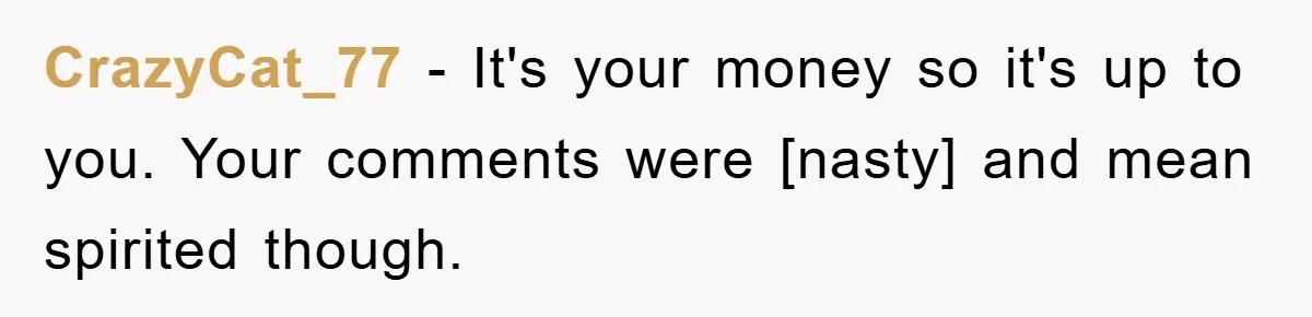CrazyCat_77 - It's your money so it's up to you. Your comments were [nasty] and mean spirited though.