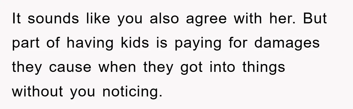 It sounds like you also agree with her. But part of having kids is paying for damages they cause when they got into things without you noticing.