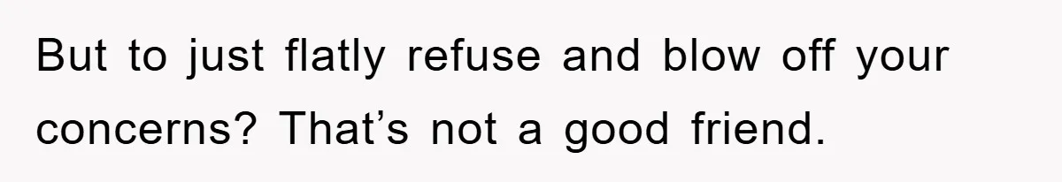 But to just flatly refuse and blow off your concerns? That’s not a good friend.