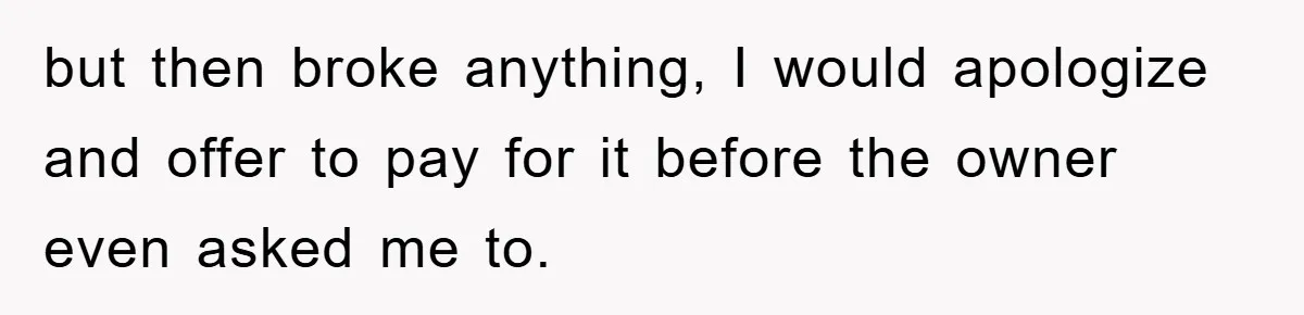 but then broke anything, I would apologize and offer to pay for it before the owner even asked me to.