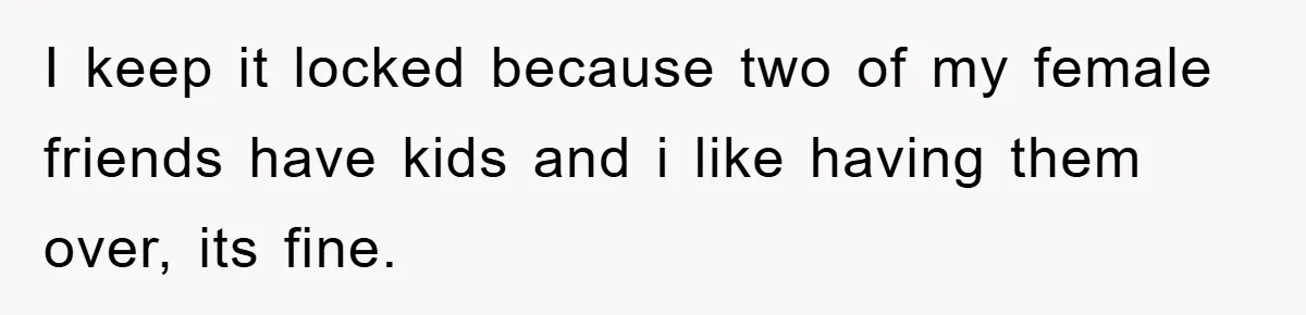 I keep it locked because two of my female friends have kids and i like having them over, its fine.