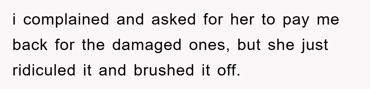 i complained and asked for her to pay me back for the damaged ones, but she just ridiculed it and brushed it off.