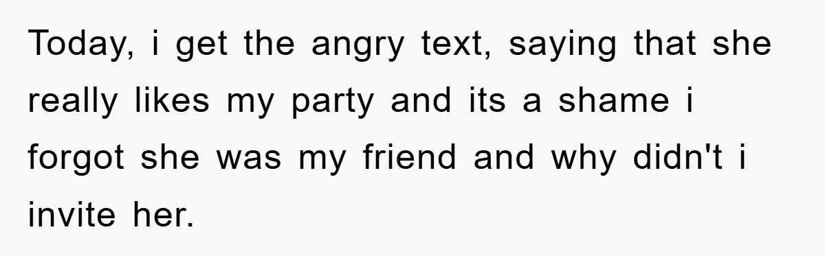 Today, i get the angry text, saying that she really likes my party and its a shame i forgot she was my friend and why didn't i invite her.