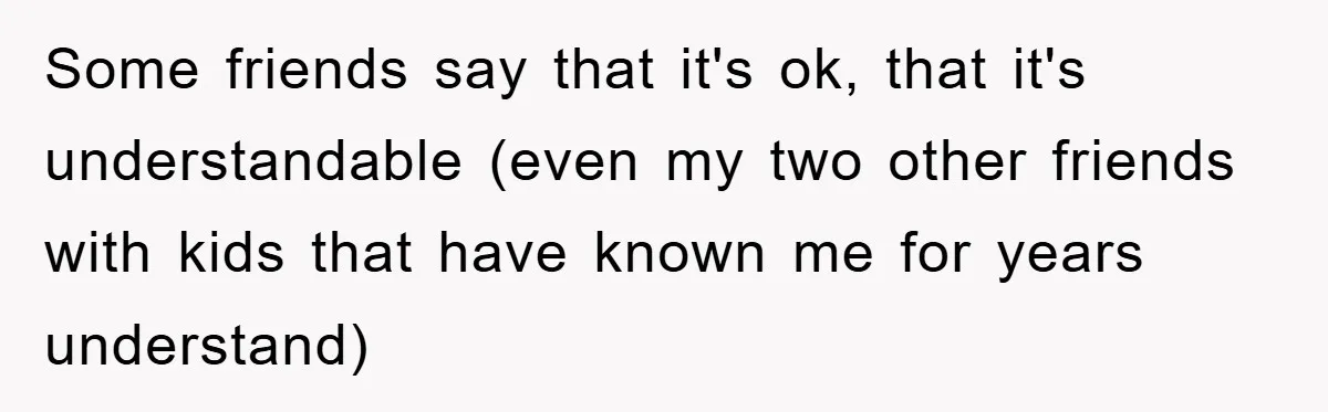 Some friends say that it's ok, that it's understandable (even my two other friends with kids that have known me for years understand)