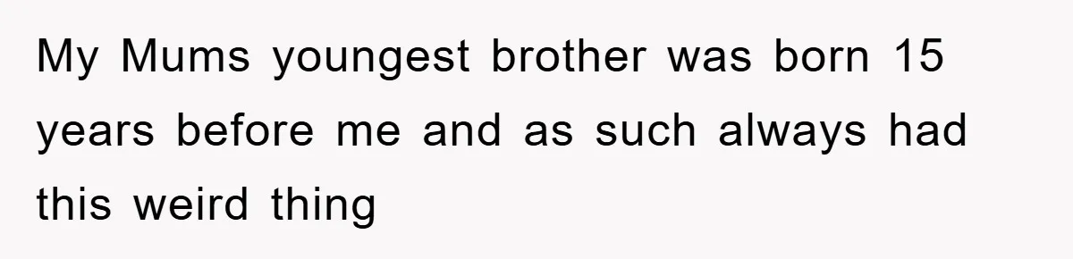 My Mums youngest brother was born 15 years before me and as such always had this weird thing