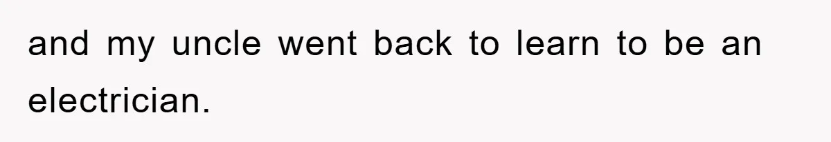 and my uncle went back to learn to be an electrician.