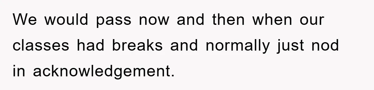 We would pass now and then when our classes had breaks and normally just nod in acknowledgement.