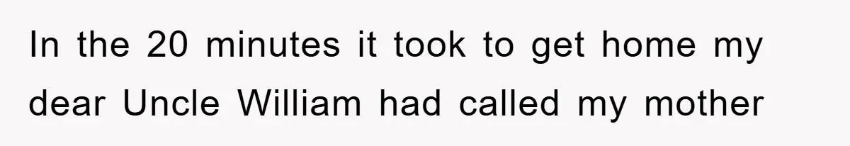 In the 20 minutes it took to get home my dear Uncle William had called my mother