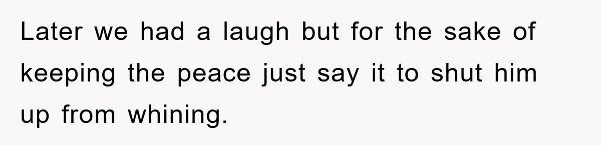Later we had a laugh but for the sake of keeping the peace just say it to shut him up from whining.