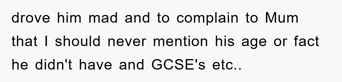 drove him mad and to complain to Mum that I should never mention his age or fact he didn't have and GCSE's etc..