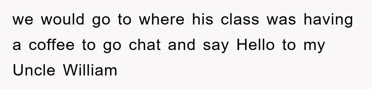 we would go to where his class was having a coffee to go chat and say Hello to my Uncle William