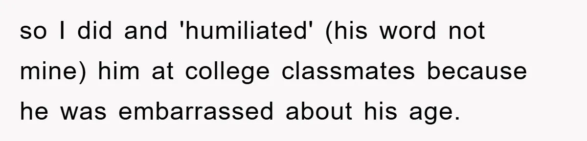 so I did and 'humiliated' (his word not mine) him at college classmates because he was embarrassed about his age.