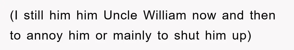 (I still him him Uncle William now and then to annoy him or mainly to shut him up)