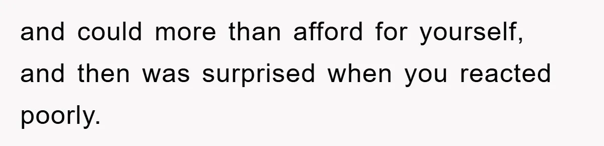 and could more than afford for yourself, and then was surprised when you reacted poorly.