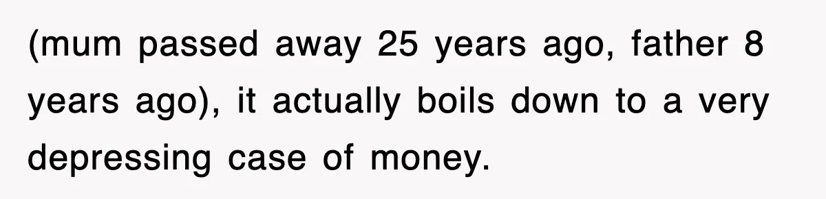 (mum passed away 25 years ago, father 8 years ago), it actually boils down to a very depressing case of money.