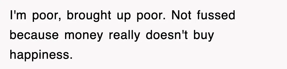 I'm poor, brought up poor. Not fussed because money really doesn't buy happiness.