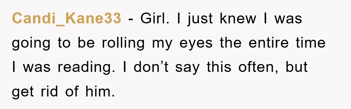 Candi_Kane33 - Girl. I just knew I was going to be rolling my eyes the entire time I was reading. I don’t say this often, but get rid of him.