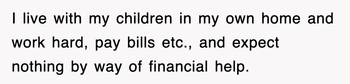 I live with my children in my own home and work hard, pay bills etc., and expect nothing by way of financial help.