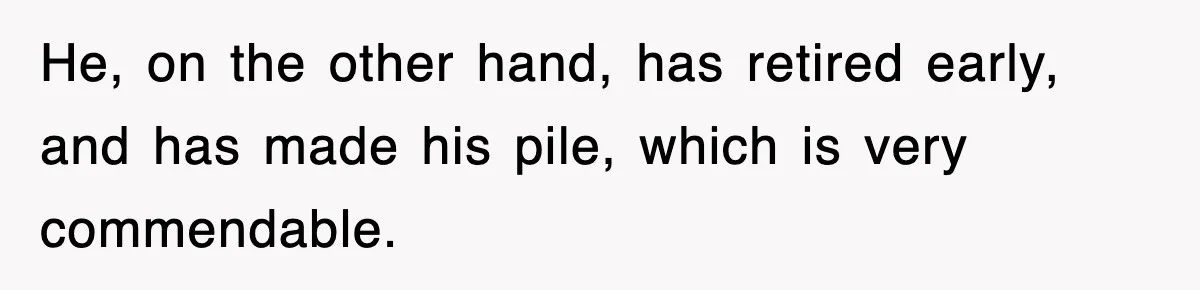 He, on the other hand, has retired early, and has made his pile, which is very commendable.