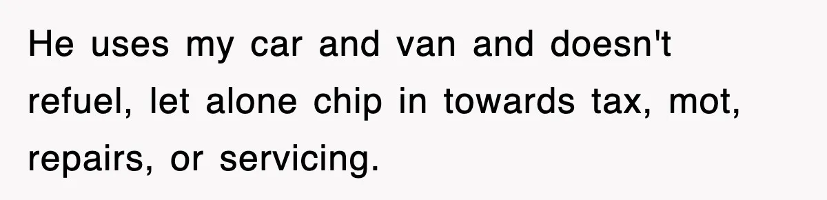 He uses my car and van and doesn't refuel, let alone chip in towards tax, mot, repairs, or servicing.