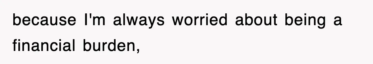 because I'm always worried about being a financial burden,