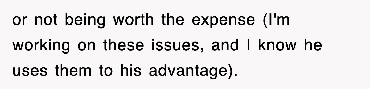 or not being worth the expense (I'm working on these issues, and I know he uses them to his advantage).