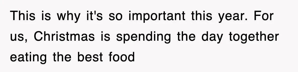 This is why it's so important this year. For us, Christmas is spending the day together eating the best food
