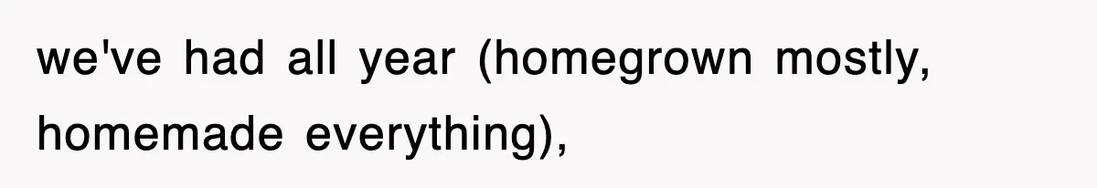 we've had all year (homegrown mostly, homemade everything),