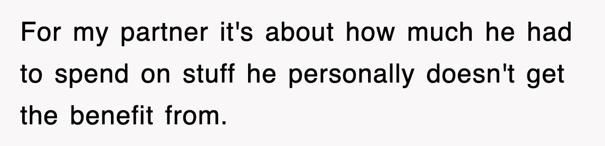 For my partner it's about how much he had to spend on stuff he personally doesn't get the benefit from.