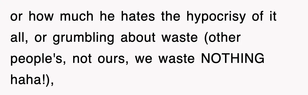 or how much he hates the hypocrisy of it all, or grumbling about waste (other people's, not ours, we waste NOTHING haha!),