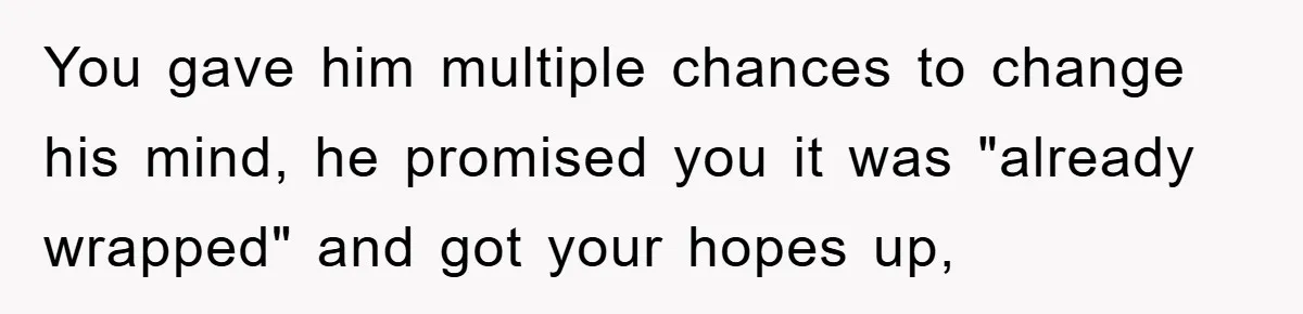 You gave him multiple chances to change his mind, he promised you it was "already wrapped" and got your hopes up,