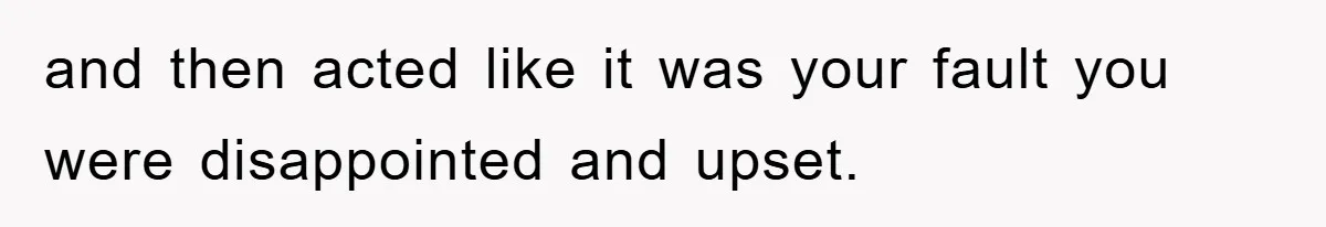 and then acted like it was your fault you were disappointed and upset.