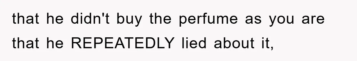 that he didn't buy the perfume as you are that he REPEATEDLY lied about it,
