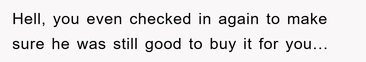 Hell, you even checked in again to make sure he was still good to buy it for you…