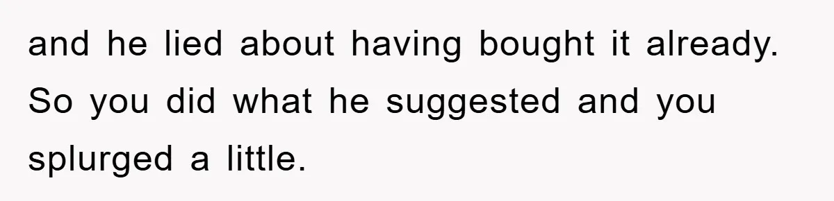 and he lied about having bought it already. So you did what he suggested and you splurged a little.