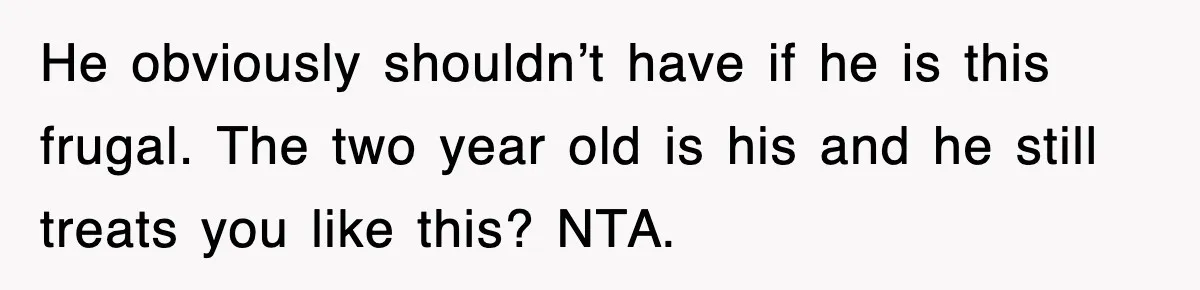 He obviously shouldn’t have if he is this frugal. The two year old is his and he still treats you like this? NTA.