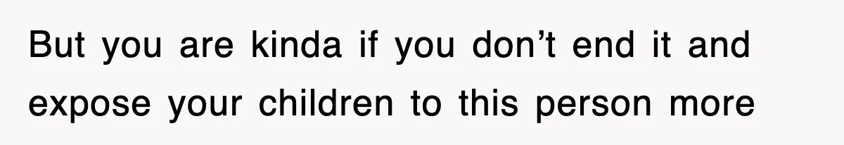 But you are kinda if you don’t end it and expose your children to this person more