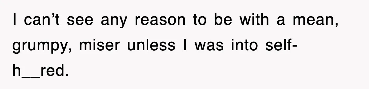 I can’t see any reason to be with a mean, grumpy, miser unless I was into self-h__red.