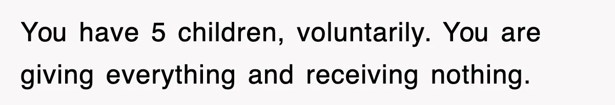 You have 5 children, voluntarily. You are giving everything and receiving nothing.